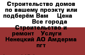 Строительство домов по вашему проэкту или подберём Вам  › Цена ­ 12 000 - Все города Строительство и ремонт » Услуги   . Ненецкий АО,Амдерма пгт